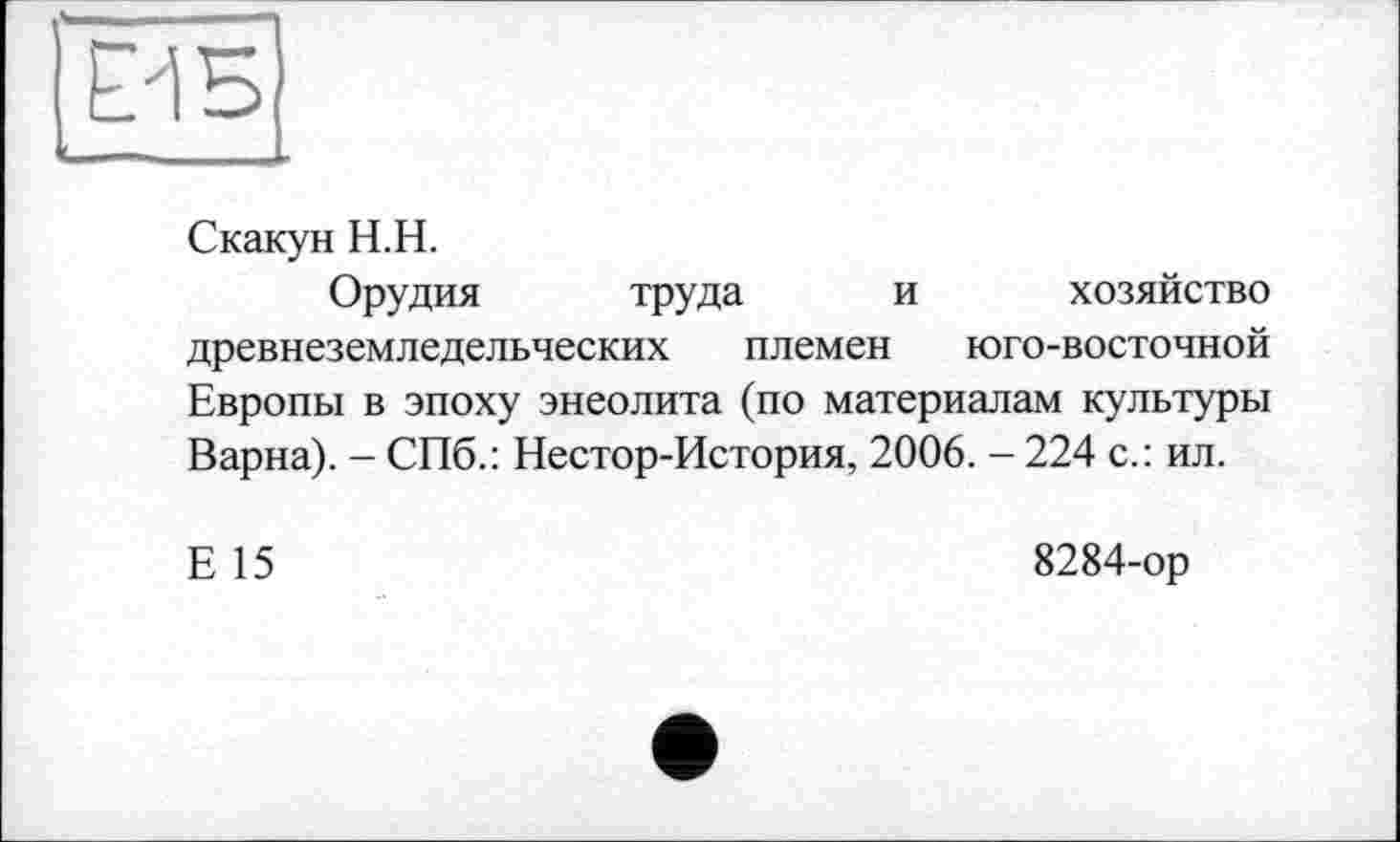 ﻿ЁИБ
Скакун H.H.
Орудия труда и хозяйство древнеземледельческих племен юго-восточной Европы в эпоху энеолита (по материалам культуры Варна). - СПб.: Нестор-История, 2006. - 224 с.: ил.
Е 15
8284-ор